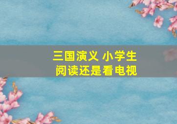 三国演义 小学生 阅读还是看电视